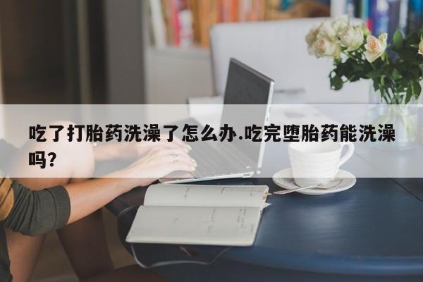 意外怀孕不想要打胎药微信购买吃了打胎药洗澡了怎么办.吃完堕胎药能洗澡吗？