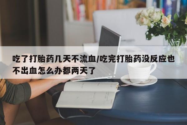 意外怀孕不想要打胎药微信购买吃了打胎药几天不流血/吃完打胎药没反应也不出血怎么办都两天了