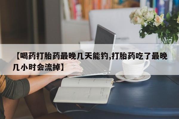 意外怀孕不想要打胎药微信购买【喝药打胎药最晚几天能钓,打胎药吃了最晚几小时会流掉】