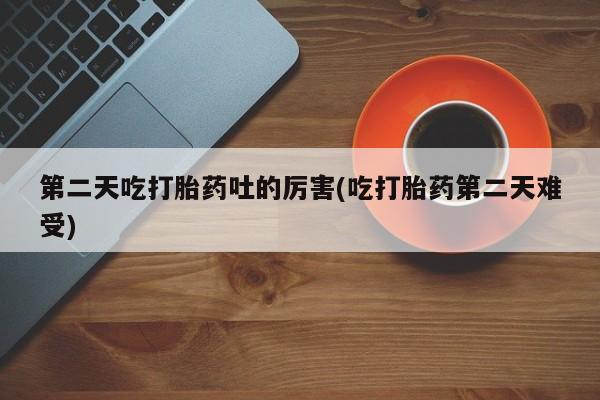 意外怀孕不想要打胎药微信购买第二天吃打胎药吐的厉害(吃打胎药第二天难受)