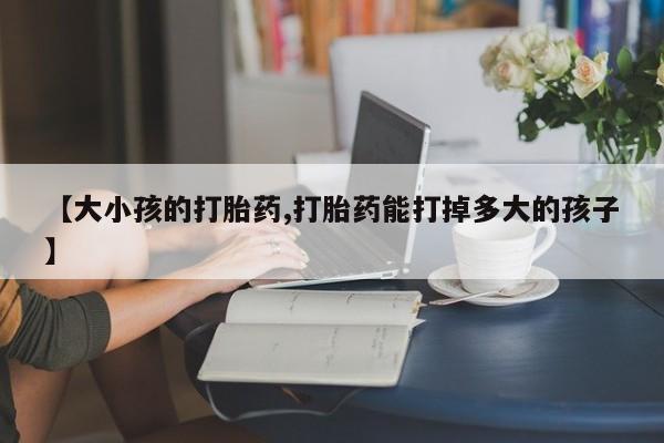 意外怀孕不想要打胎药微信购买【大小孩的打胎药,打胎药能打掉多大的孩子】
