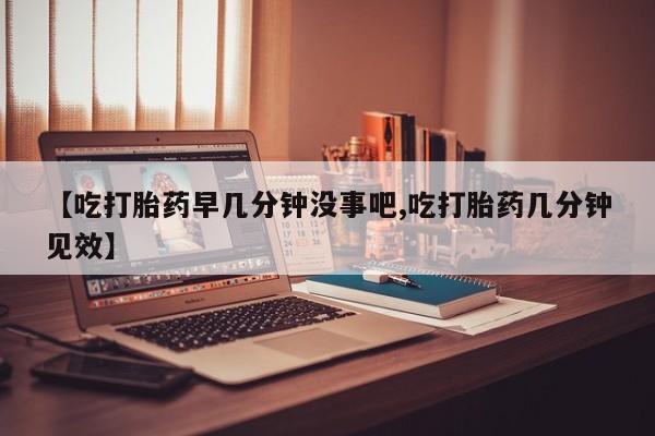 意外怀孕不想要打胎药微信购买【吃打胎药早几分钟没事吧,吃打胎药几分钟见效】