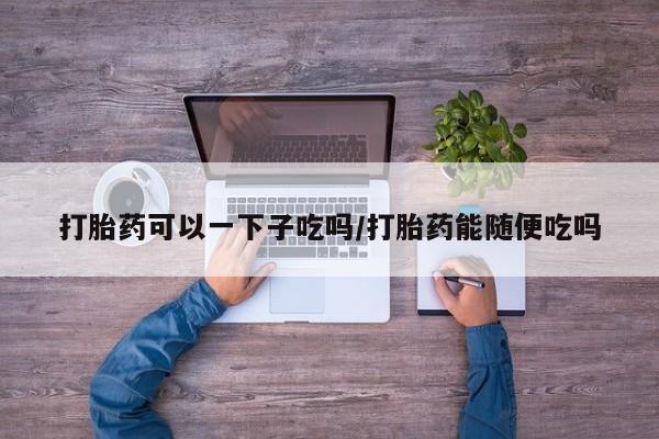 意外怀孕不想要打胎药微信购买打胎药可以一下子吃吗/打胎药能随便吃吗