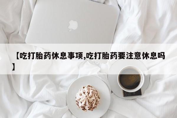 意外怀孕不想要打胎药微信购买【吃打胎药休息事项,吃打胎药要注意休息吗】