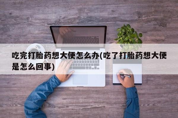 意外怀孕不想要打胎药微信购买吃完打胎药想大便怎么办(吃了打胎药想大便是怎么回事)