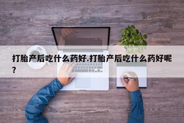 意外怀孕不想要打胎药微信购买打胎产后吃什么药好.打胎产后吃什么药好呢？
