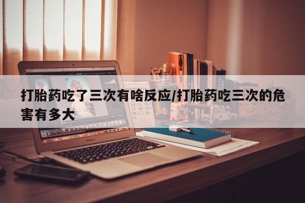 意外怀孕不想要打胎药微信购买打胎药吃了三次有啥反应/打胎药吃三次的危害有多大