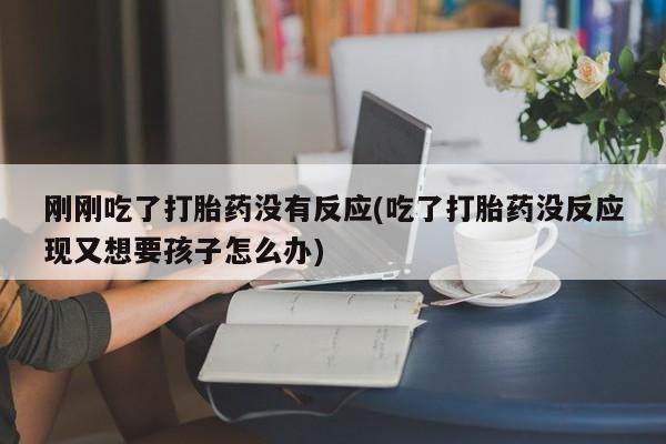 意外怀孕不想要打胎药微信购买刚刚吃了打胎药没有反应(吃了打胎药没反应现又想要孩子怎么办)