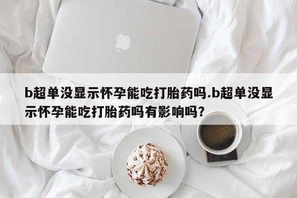 意外怀孕不想要打胎药微信购买b超单没显示怀孕能吃打胎药吗.b超单没显示怀孕能吃打胎药吗有影响吗？