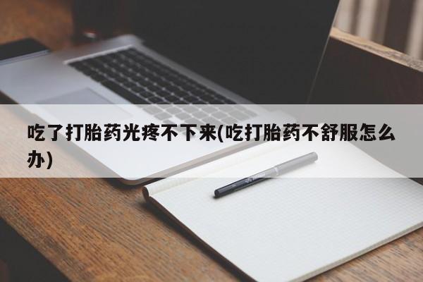 意外怀孕不想要打胎药微信购买吃了打胎药光疼不下来(吃打胎药不舒服怎么办)