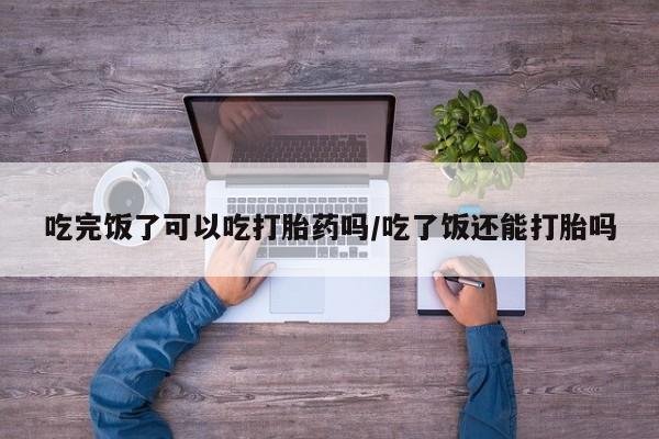 意外怀孕不想要打胎药微信购买吃完饭了可以吃打胎药吗/吃了饭还能打胎吗