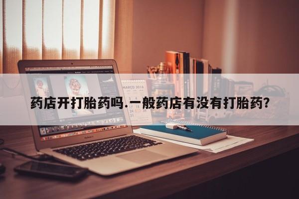 意外怀孕不想要打胎药微信购买药店开打胎药吗.一般药店有没有打胎药？
