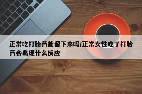 意外怀孕不想要打胎药微信购买正常吃打胎药能留下来吗/正常女性吃了打胎药会出现什么反应