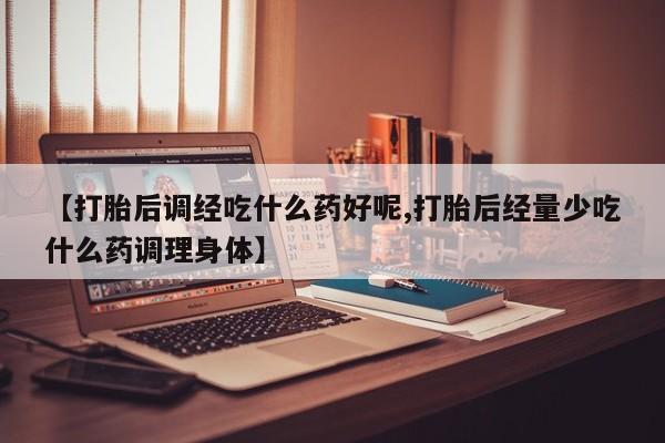 意外怀孕不想要打胎药微信购买【打胎后调经吃什么药好呢,打胎后经量少吃什么药调理身体】