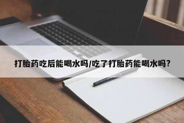 意外怀孕不想要打胎药微信购买打胎药吃后能喝水吗/吃了打胎药能喝水吗?