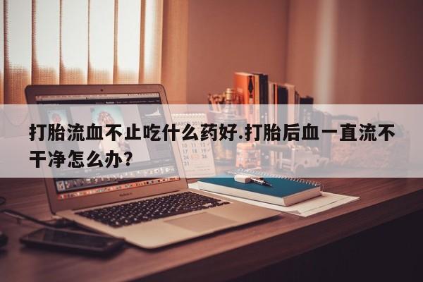 意外怀孕不想要打胎药微信购买打胎流血不止吃什么药好.打胎后血一直流不干净怎么办？