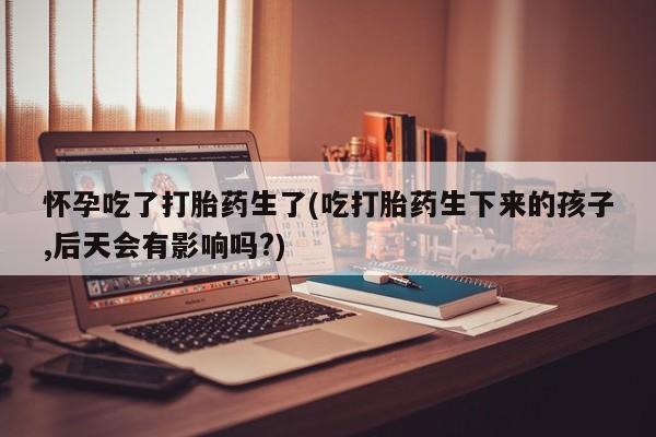 意外怀孕不想要打胎药微信购买怀孕吃了打胎药生了(吃打胎药生下来的孩子,后天会有影响吗?)