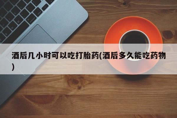 意外怀孕不想要打胎药微信购买酒后几小时可以吃打胎药(酒后多久能吃药物)