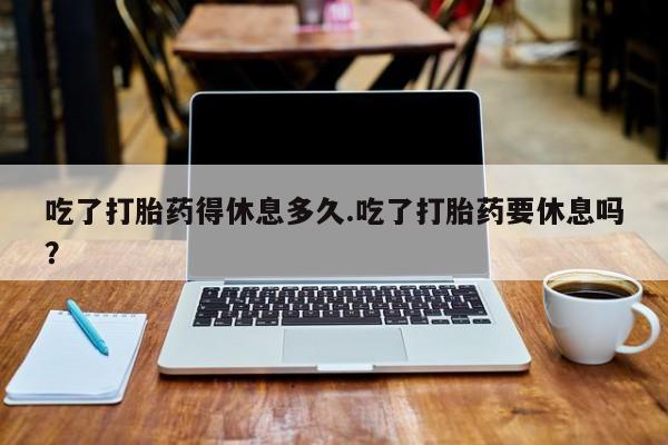 意外怀孕不想要打胎药微信购买吃了打胎药得休息多久.吃了打胎药要休息吗？