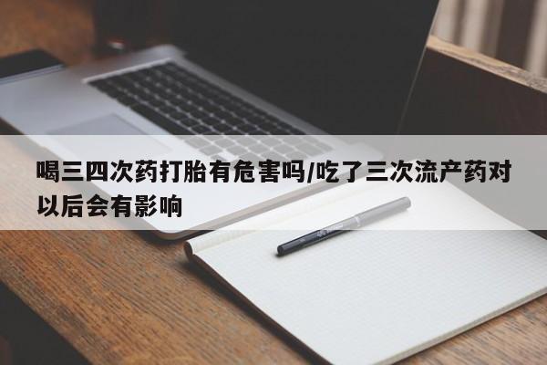 意外怀孕不想要打胎药微信购买喝三四次药打胎有危害吗/吃了三次流产药对以后会有影响