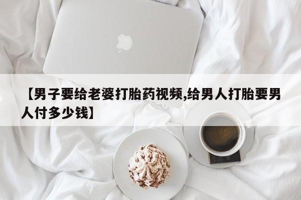 意外怀孕不想要打胎药微信购买【男子要给老婆打胎药视频,给男人打胎要男人付多少钱】