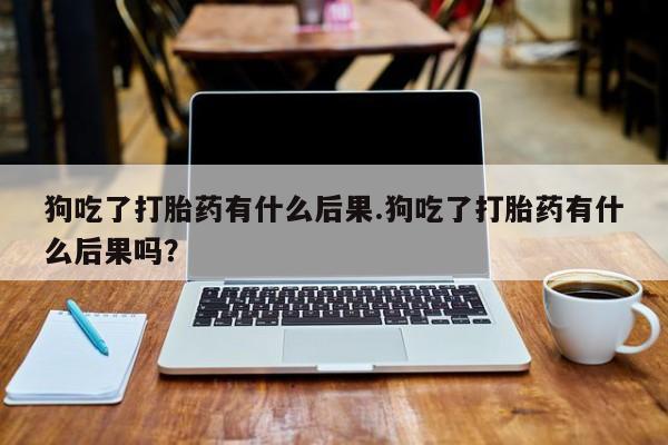 意外怀孕不想要打胎药微信购买狗吃了打胎药有什么后果.狗吃了打胎药有什么后果吗？