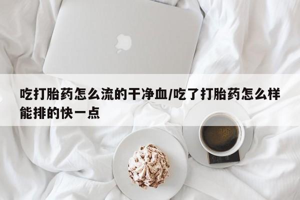 意外怀孕不想要打胎药微信购买吃打胎药怎么流的干净血/吃了打胎药怎么样能排的快一点