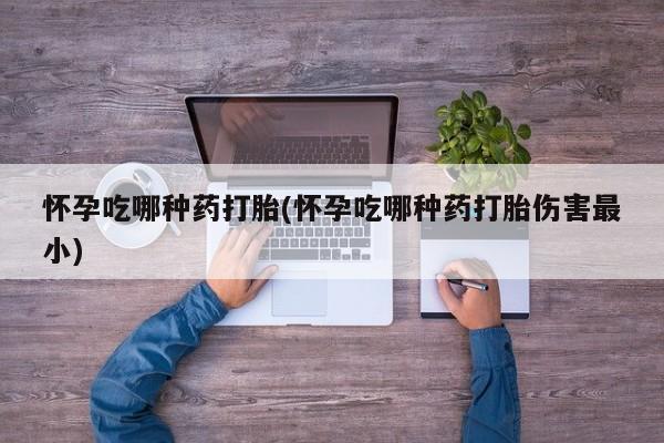 意外怀孕不想要打胎药微信购买怀孕吃哪种药打胎(怀孕吃哪种药打胎伤害最小)