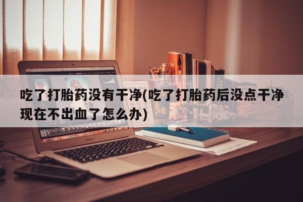 意外怀孕不想要打胎药微信购买吃了打胎药没有干净(吃了打胎药后没点干净现在不出血了怎么办)