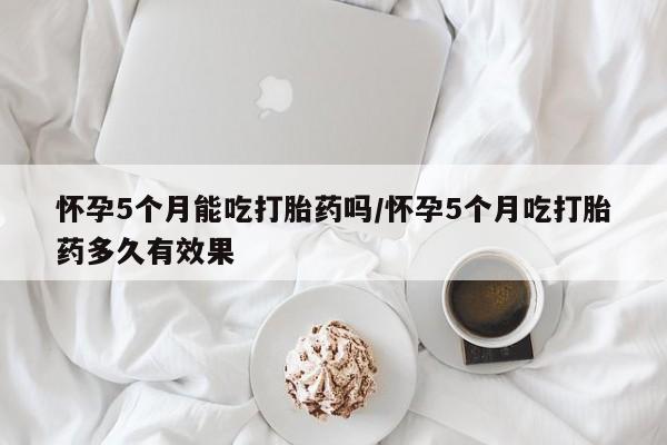 意外怀孕不想要打胎药微信购买怀孕5个月能吃打胎药吗/怀孕5个月吃打胎药多久有效果