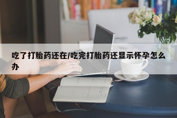 意外怀孕不想要打胎药微信购买吃了打胎药还在/吃完打胎药还显示怀孕怎么办