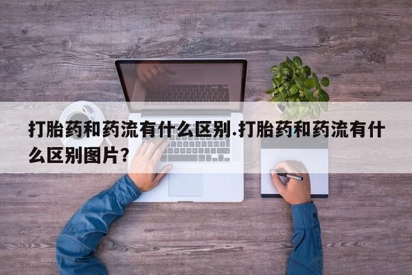 意外怀孕不想要打胎药微信购买打胎药和药流有什么区别.打胎药和药流有什么区别图片？