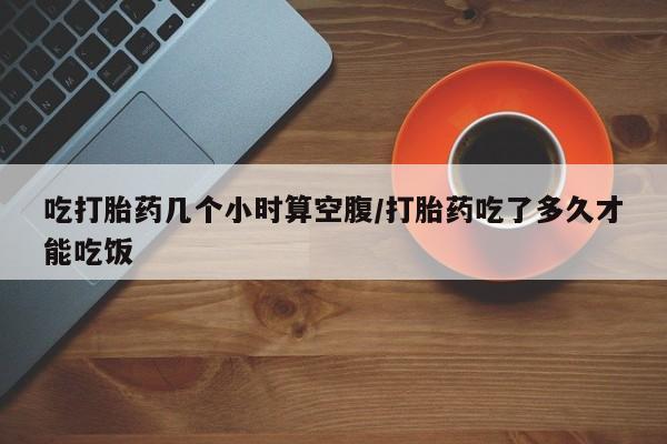 意外怀孕不想要打胎药微信购买吃打胎药几个小时算空腹/打胎药吃了多久才能吃饭