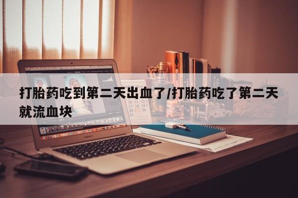 意外怀孕不想要打胎药微信购买打胎药吃到第二天出血了/打胎药吃了第二天就流血块