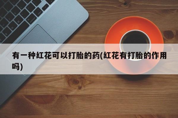 意外怀孕不想要打胎药微信购买有一种红花可以打胎的药(红花有打胎的作用吗)