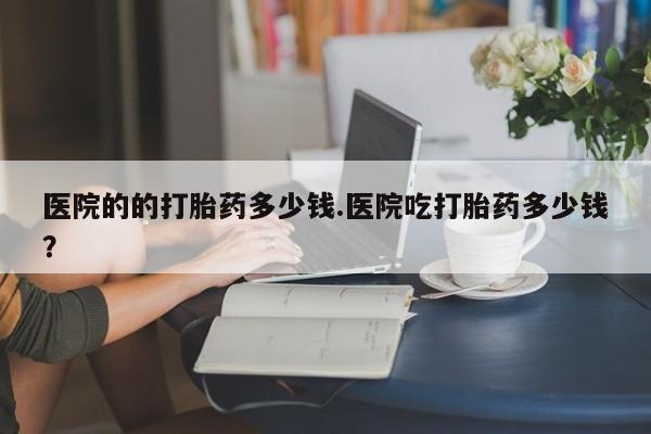 意外怀孕不想要打胎药微信购买医院的的打胎药多少钱.医院吃打胎药多少钱？