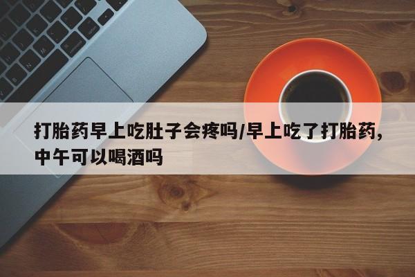 意外怀孕不想要打胎药微信购买打胎药早上吃肚子会疼吗/早上吃了打胎药,中午可以喝酒吗