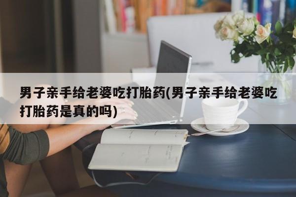 意外怀孕不想要打胎药微信购买男子亲手给老婆吃打胎药(男子亲手给老婆吃打胎药是真的吗)