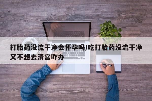 意外怀孕不想要打胎药微信购买打胎药没流干净会怀孕吗/吃打胎药没流干净又不想去清宫咋办