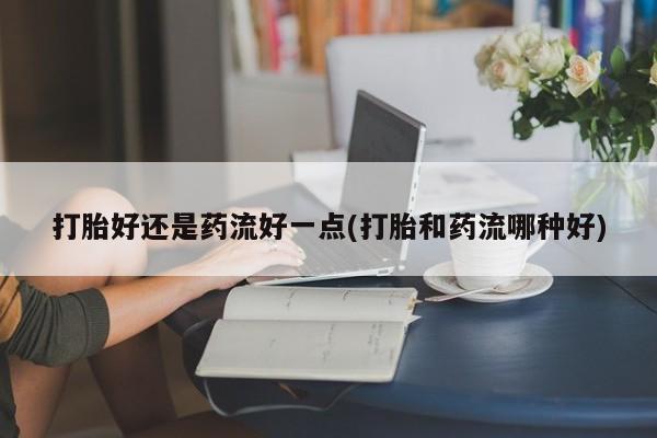 意外怀孕不想要打胎药微信购买打胎好还是药流好一点(打胎和药流哪种好)