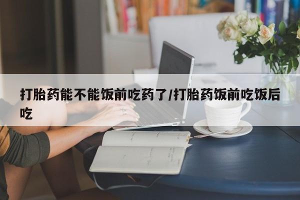 意外怀孕不想要打胎药微信购买打胎药能不能饭前吃药了/打胎药饭前吃饭后吃