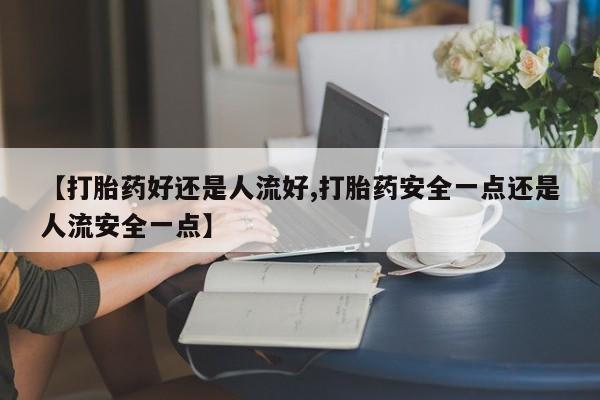 意外怀孕不想要打胎药微信购买【打胎药好还是人流好,打胎药安全一点还是人流安全一点】