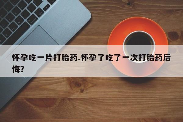 意外怀孕不想要打胎药微信购买怀孕吃一片打胎药.怀孕了吃了一次打胎药后悔？