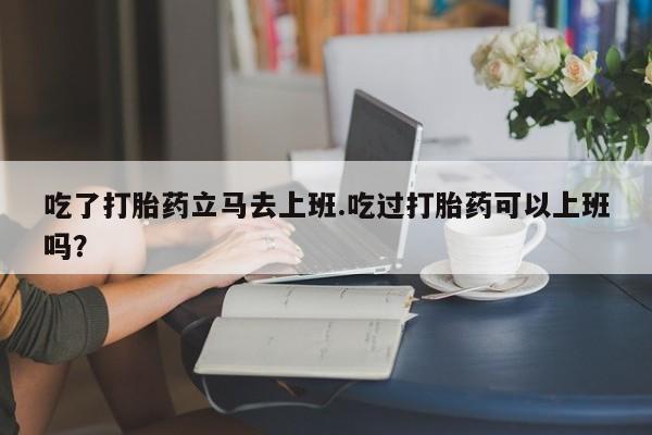意外怀孕不想要打胎药微信购买吃了打胎药立马去上班.吃过打胎药可以上班吗？