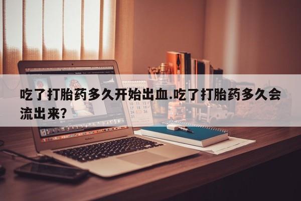 意外怀孕不想要打胎药微信购买吃了打胎药多久开始出血.吃了打胎药多久会流出来？