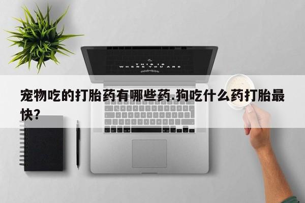意外怀孕不想要打胎药微信购买宠物吃的打胎药有哪些药.狗吃什么药打胎最快？