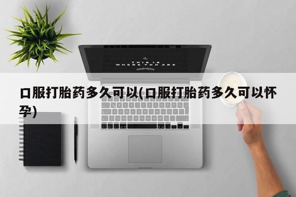 意外怀孕不想要打胎药微信购买口服打胎药多久可以(口服打胎药多久可以怀孕)