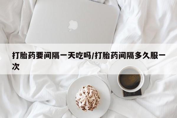 意外怀孕不想要打胎药微信购买打胎药要间隔一天吃吗/打胎药间隔多久服一次