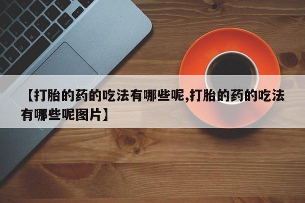 意外怀孕不想要打胎药微信购买【打胎的药的吃法有哪些呢,打胎的药的吃法有哪些呢图片】