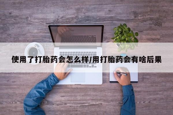 意外怀孕不想要打胎药微信购买使用了打胎药会怎么样/用打胎药会有啥后果